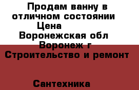 Продам ванну в отличном состоянии › Цена ­ 2 000 - Воронежская обл., Воронеж г. Строительство и ремонт » Сантехника   